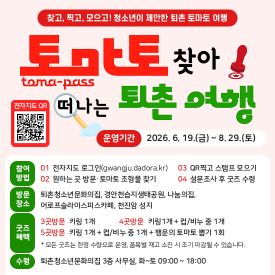 찾고, 찍고, 모으고! 청소년이 제안한 퇴촌 토마토 여행 토마토 찾아 떠나는 퇴촌 여행 toma-pass 전자지도 QR - 운영기간 : 2026. 6. 19.(금) ~ 8. 29.(토) - 참여방법 : ① 전자지도 로그인(gwangju.dadora.kr) ② 원하는 곳 방문, 토마토 조형물 찾기 ③ QR찍고 스탬프 모으기 ④ 설문조가 후 굿즈 수령 - 방문장소 : 퇴촌청소년문화의집, 경안천습지생태공원, 나눔의집, 어로프슬라이스피스카페, 천진암 성지 - 굿즈혜택 : 3곳 방문 - 키링1개 / 4곳 방문 - 키링1개 + 컵/비누 중 1개 / 5곳 방문 : 키링 1개 + 컵/비누 중 1개 + 행운의 토마토 뽑기 1회 - 수령 : 퇴촌청소년문화의집 3층 사무실, 화~토 09:00 ~ 18:00
