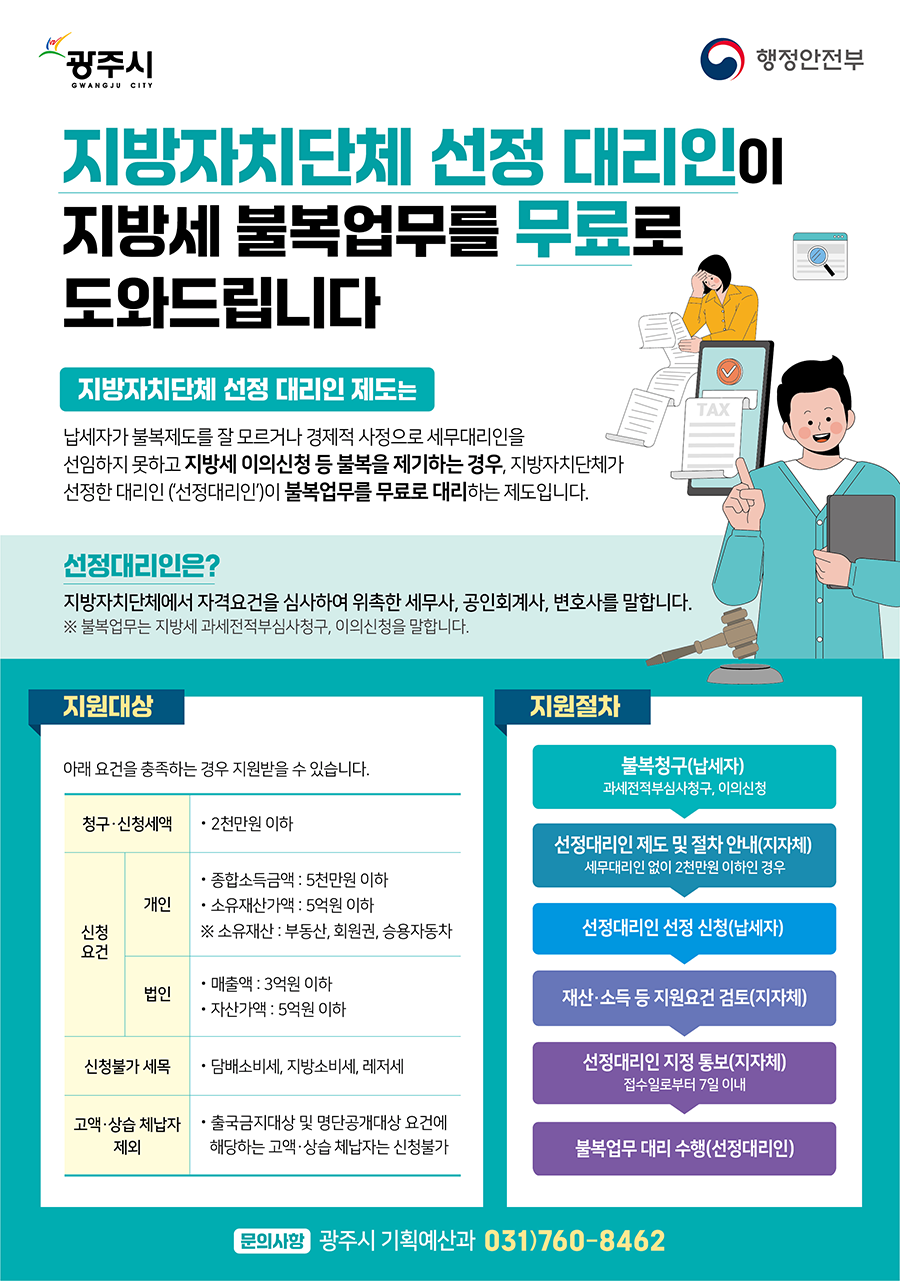 
	지방자치단체 선정 대리인이 지방세 불복업무를 무료로 도와드립니다
	지방자치단체 선정 대리인 제도는 납세자가 불복제도를 잘 모르거나 경제적 사정으로 세무대리인을 선임하지 못하고
	지방세 이의신청 등 불복을 제기하는 경우, 지방자치단체가 선정한 대리인('선정대리인')이 불복업무를 무료로 대리하는 제도입니다.
	※ 불복업무는 지방세 과세전적부심사청구, 이의신청, 시도 심사청구를 말합니다.
	선정대리인은? 지방자치단체에서 자격요건을 심사하여 위촉한 세무사, 공인회계사, 변호사를 말합니다.

	지원대상 - 아래 요건을 충족하는 경우 지원받을 수 있습니다.
	종합소득금액:5천만원 이하 *배우자 포함
	소유재산가액:5억원 이하 *배우자 포함 소유재산 : 부동산,회원권,승용자동차
	청구&middot;신청세액:1천만원 이하
	신청불가 세목:담배소비세,지방소비세,레저세는 신청불가
	법인 제외:법인은 신청불가, 개인만 가능
	고액&middot;상습 체납자 제외:출국금지대상 및 명단공개대상 요건에 해당하는 고액&middot;상습 체납자는 신청불가

	지원절차 - 
	불복청구(납세자):과세전적부심사청구, 이의신청, 시&middot;도심사청구 &rarr; 선정대리인 제도 및 절차 안내(지자체):세무대리인 없이 1천만원 이하인 경우&rarr;선정대리인 선정 신청(납세자)&rarr;선정대리인 지정 통보(지자체) 재산&middot;소득 등 지원요건 검토, 접수일로부터 7일 이내&rarr;불복업무 대리 수행(선정대리인)
	문의사항:광주시 기획예산과 법제지원팀 031-760-8462
	